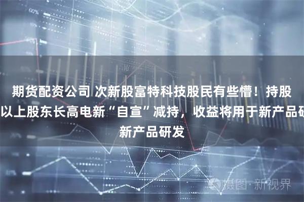 期货配资公司 次新股富特科技股民有些懵！持股5%以上股东长高电新“自宣”减持，收益将用于新产品研发