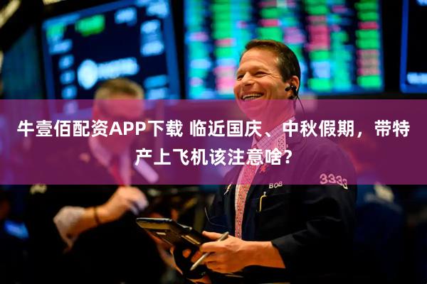 牛壹佰配资APP下载 临近国庆、中秋假期，带特产上飞机该注意啥？