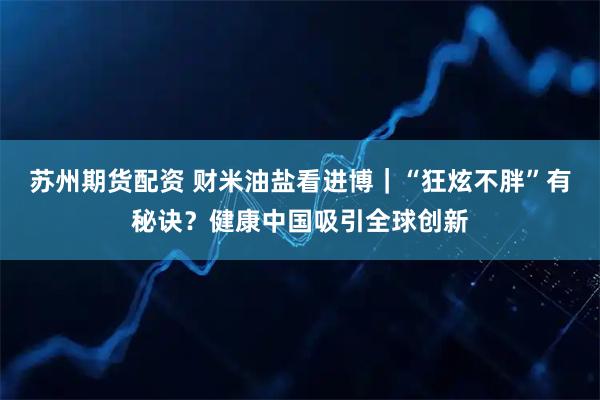 苏州期货配资 财米油盐看进博|“狂炫不胖”有秘诀?健康中国吸引全球创新