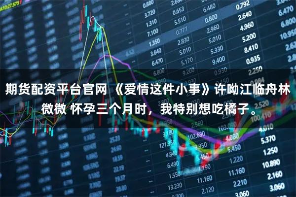 期货配资平台官网 《爱情这件小事》许呦江临舟林微微 怀孕三个月时,我特别想吃橘子。