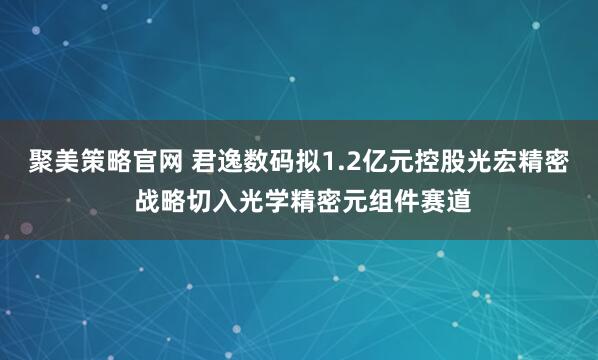 聚美策略官网 君逸数码拟1.2亿元控股光宏精密 战略切入光学精密元组件赛道