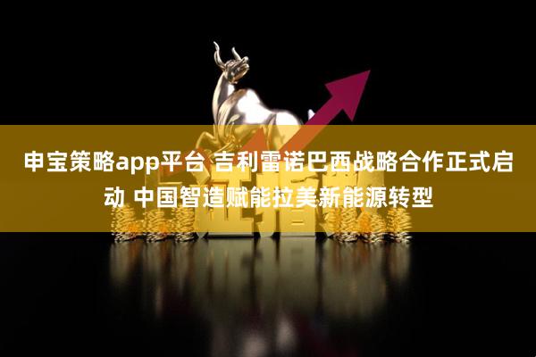 申宝策略app平台 吉利雷诺巴西战略合作正式启动 中国智造赋能拉美新能源转型