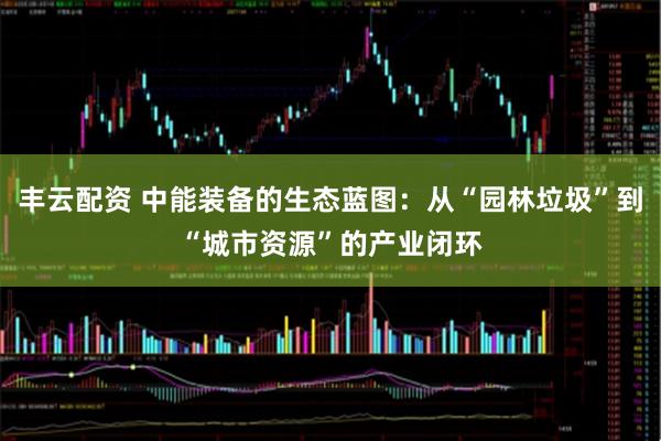 丰云配资 中能装备的生态蓝图：从“园林垃圾”到“城市资源”的产业闭环