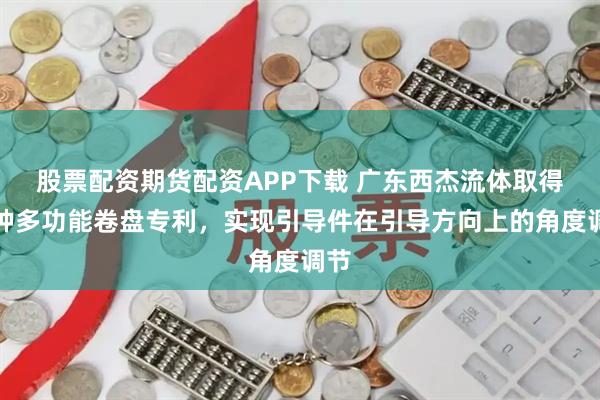 股票配资期货配资APP下载 广东西杰流体取得一种多功能卷盘专利，实现引导件在引导方向上的角度调节