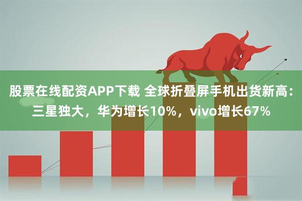 股票在线配资APP下载 全球折叠屏手机出货新高：三星独大，华为增长10%，vivo增长67%