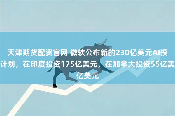 天津期货配资官网 微软公布新的230亿美元AI投资计划，在印度投资175亿美元，在加拿大投资55亿美元
