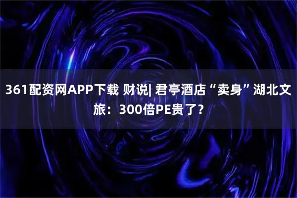 361配资网APP下载 财说| 君亭酒店“卖身”湖北文旅：300倍PE贵了？