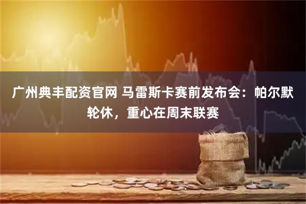 广州典丰配资官网 马雷斯卡赛前发布会:帕尔默轮休,重心在周末联赛