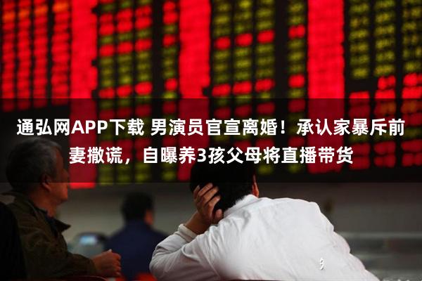 通弘网APP下载 男演员官宣离婚！承认家暴斥前妻撒谎，自曝养3孩父母将直播带货