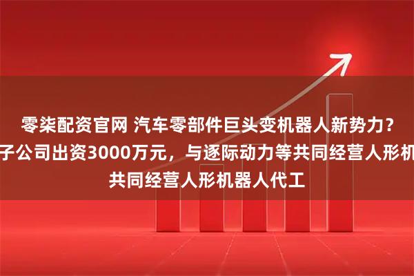 零柒配资官网 汽车零部件巨头变机器人新势力?中鼎股份子公司出资3000万元,与逐际动力等共同经营人形机器人代工