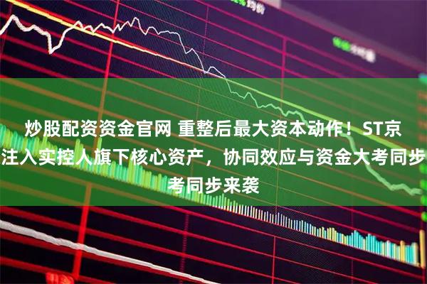 炒股配资资金官网 重整后最大资本动作！ST京蓝拟注入实控人旗下核心资产，协同效应与资金大考同步来袭