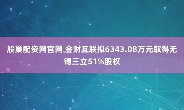 股巢配资网官网 金财互联拟6343.08万元取得无锡三立51%股权