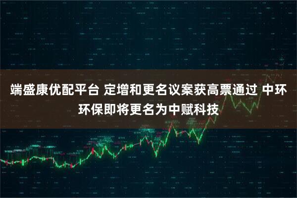 端盛康优配平台 定增和更名议案获高票通过 中环环保即将更名为中赋科技