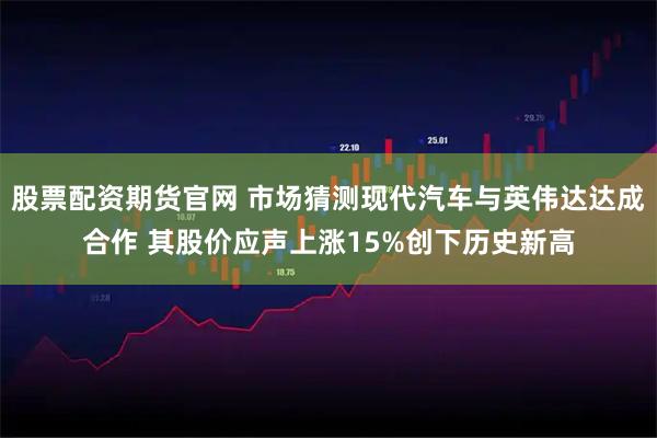 股票配资期货官网 市场猜测现代汽车与英伟达达成合作 其股价应声上涨15%创下历史新高