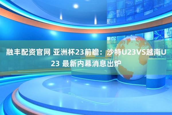 融丰配资官网 亚洲杯23前瞻：沙特U23VS越南U23 最新内幕消息出炉