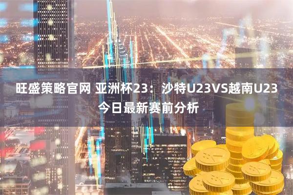 旺盛策略官网 亚洲杯23：沙特U23VS越南U23 今日最新赛前分析