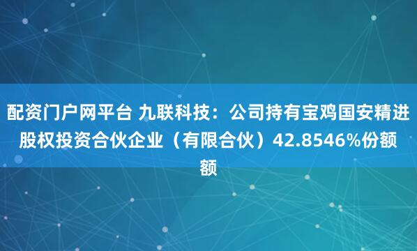 配资门户网平台 九联科技：公司持有宝鸡国安精进股权投资合伙企业（有限合伙）42.8546%份额