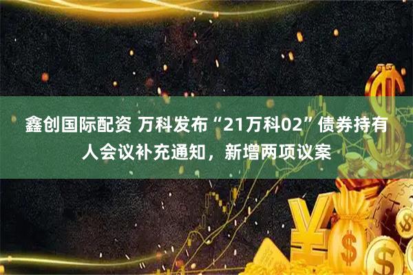 鑫创国际配资 万科发布“21万科02”债券持有人会议补充通知，新增两项议案