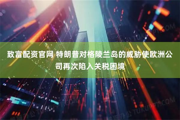 致富配资官网 特朗普对格陵兰岛的威胁使欧洲公司再次陷入关税困境