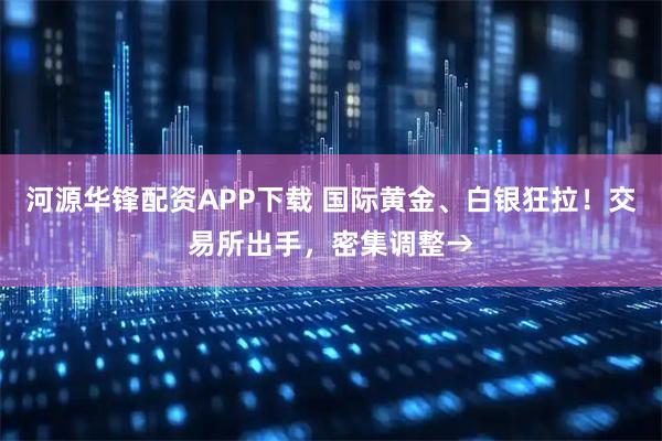 河源华锋配资APP下载 国际黄金、白银狂拉！交易所出手，密集调整→