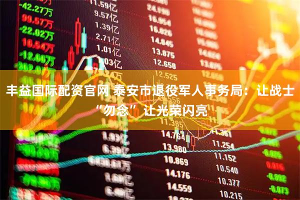 丰益国际配资官网 泰安市退役军人事务局：让战士“勿念” 让光荣闪亮