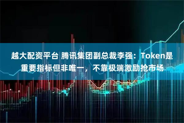 越大配资平台 腾讯集团副总裁李强：Token是重要指标但非唯一，不靠极端激励抢市场