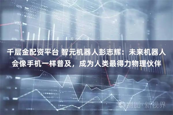 千层金配资平台 智元机器人彭志辉:未来机器人会像手机一样普及,成为人类最得力物理伙伴