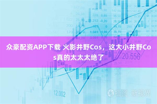 众豪配资APP下载 火影井野Cos，这大小井野Cos真的太太太绝了