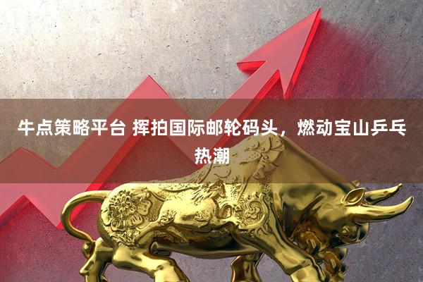牛点策略平台 挥拍国际邮轮码头，燃动宝山乒乓热潮