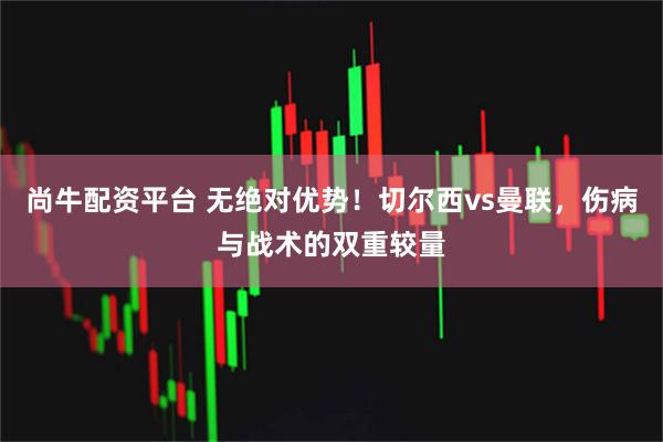 尚牛配资平台 无绝对优势！切尔西vs曼联，伤病与战术的双重较量