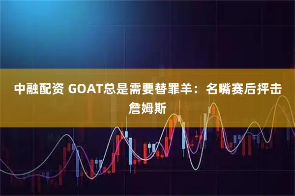 中融配资 GOAT总是需要替罪羊：名嘴赛后抨击詹姆斯