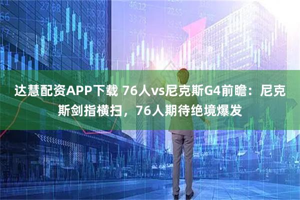 达慧配资APP下载 76人vs尼克斯G4前瞻：尼克斯剑指横扫，76人期待绝境爆发