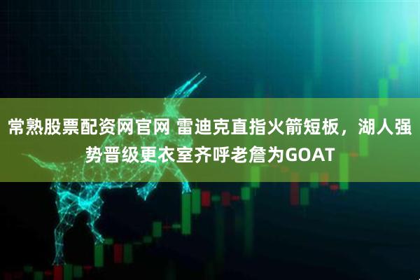 常熟股票配资网官网 雷迪克直指火箭短板，湖人强势晋级更衣室齐呼老詹为GOAT