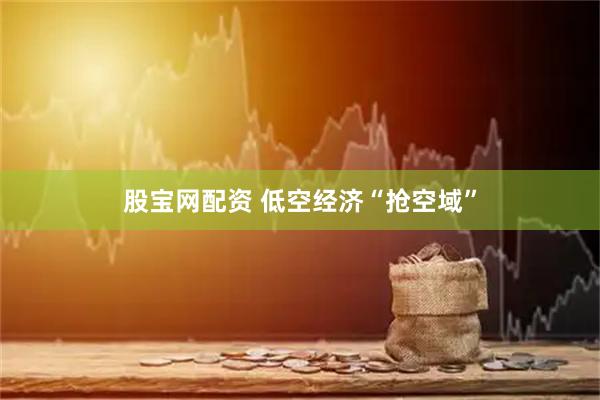 股宝网配资 低空经济“抢空域”
