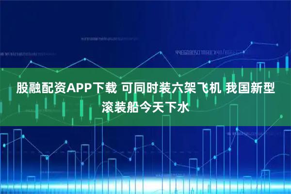股融配资APP下载 可同时装六架飞机 我国新型滚装船今天下水
