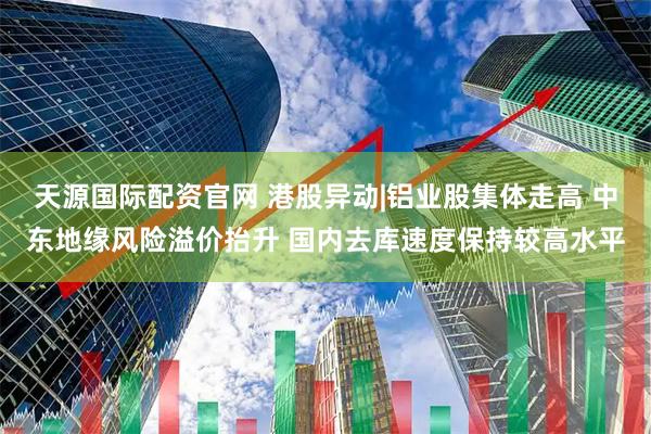 天源国际配资官网 港股异动|铝业股集体走高 中东地缘风险溢价抬升 国内去库速度保持较高水平