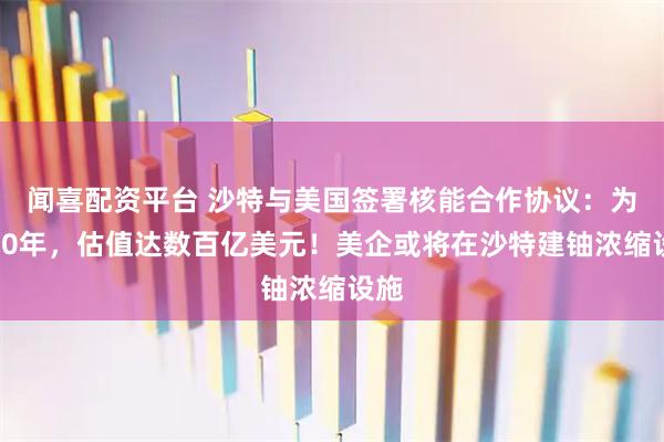 闻喜配资平台 沙特与美国签署核能合作协议：为期30年，估值达数百亿美元！美企或将在沙特建铀浓缩设施