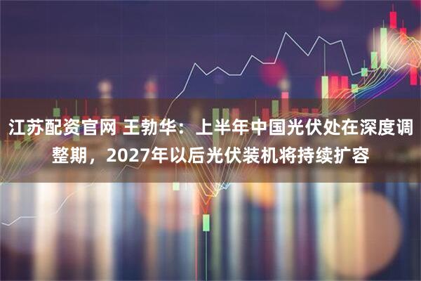 江苏配资官网 王勃华：上半年中国光伏处在深度调整期，2027年以后光伏装机将持续扩容
