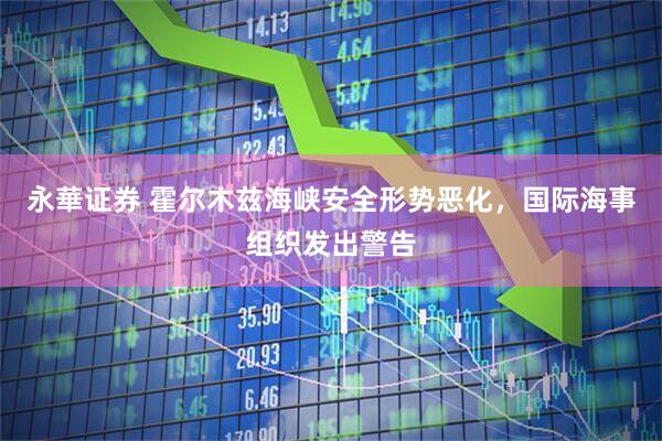 永華证券 霍尔木兹海峡安全形势恶化，国际海事组织发出警告