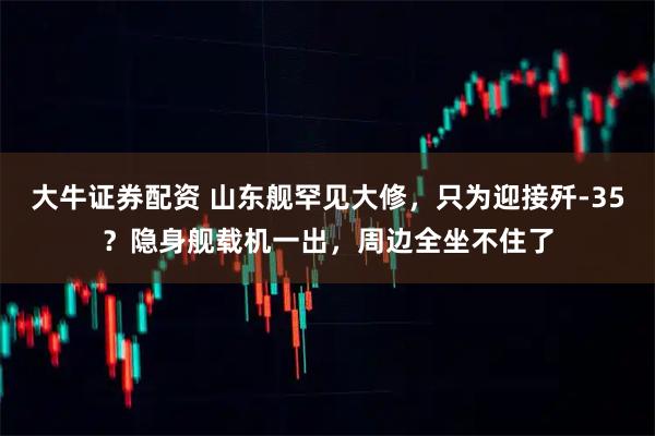 大牛证券配资 山东舰罕见大修，只为迎接歼-35？隐身舰载机一出，周边全坐不住了